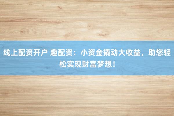 线上配资开户 趣配资：小资金撬动大收益，助您轻松实现财富梦想！