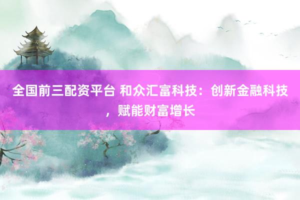 全国前三配资平台 和众汇富科技：创新金融科技，赋能财富增长