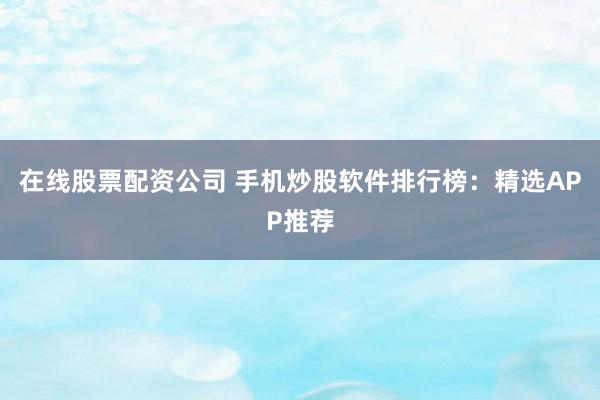 在线股票配资公司 手机炒股软件排行榜：精选APP推荐