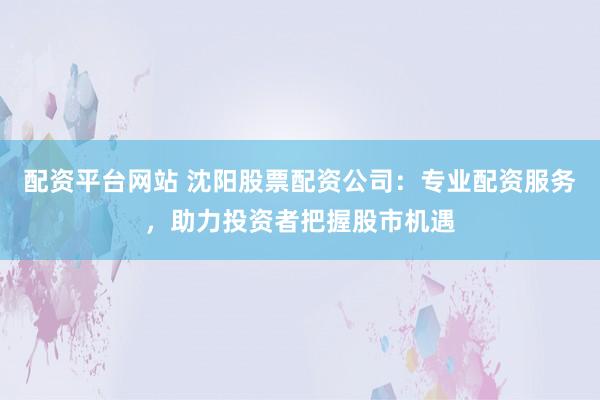 配资平台网站 沈阳股票配资公司：专业配资服务，助力投资者把握股市机遇