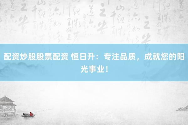 配资炒股股票配资 恒日升：专注品质，成就您的阳光事业！