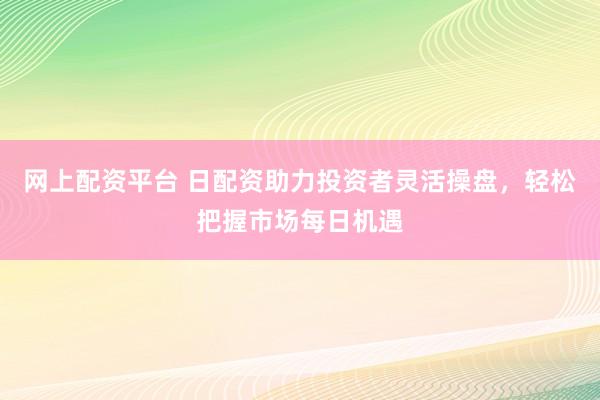 网上配资平台 日配资助力投资者灵活操盘,轻松把握市场每日机遇