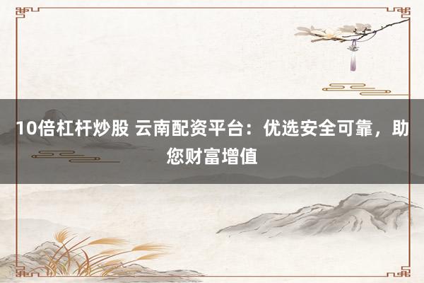 10倍杠杆炒股 云南配资平台:优选安全可靠,助您财富增值