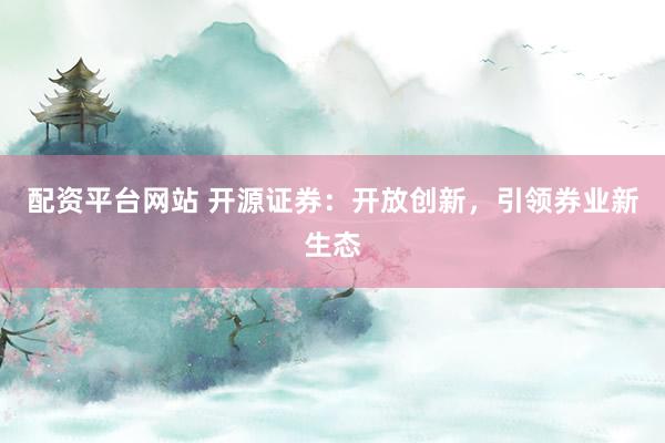 配资平台网站 开源证券：开放创新，引领券业新生态