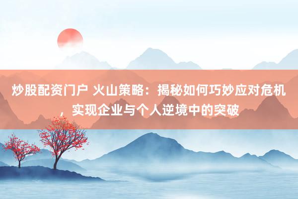 炒股配资门户 火山策略：揭秘如何巧妙应对危机，实现企业与个人逆境中的突破